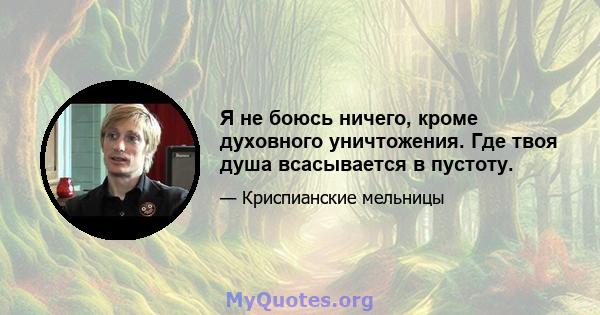 Я не боюсь ничего, кроме духовного уничтожения. Где твоя душа всасывается в пустоту.