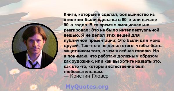 Книги, которые я сделал, большинство из этих книг были сделаны в 80 -х или начале 90 -х годов. В то время я эмоционально реагировал; Это не было интеллектуальной вещью. Я не делал этих вещей для публичной презентации;