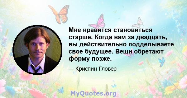 Мне нравится становиться старше. Когда вам за двадцать, вы действительно подделываете свое будущее. Вещи обретают форму позже.