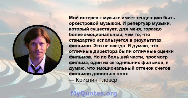 Мой интерес к музыке имеет тенденцию быть оркестровой музыкой. И репертуар музыки, который существует, для меня, гораздо более эмоциональный, чем то, что стандартно используется в результатах фильмов. Это не всегда. Я