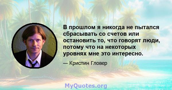 В прошлом я никогда не пытался сбрасывать со счетов или остановить то, что говорят люди, потому что на некоторых уровнях мне это интересно.