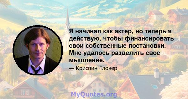 Я начинал как актер, но теперь я действую, чтобы финансировать свои собственные постановки. Мне удалось разделить свое мышление.