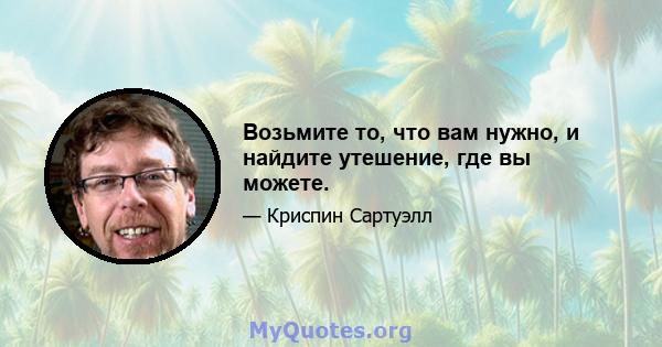 Возьмите то, что вам нужно, и найдите утешение, где вы можете.