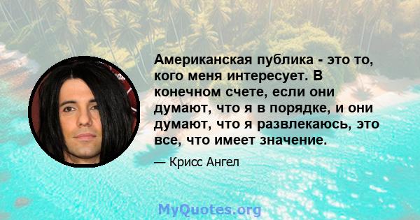 Американская публика - это то, кого меня интересует. В конечном счете, если они думают, что я в порядке, и они думают, что я развлекаюсь, это все, что имеет значение.