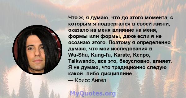 Что ж, я думаю, что до этого момента, с которым я подвергался в своей жизни, оказало на меня влияние на меня, формы или формы, даже если я не осознаю этого. Поэтому я определенно думаю, что мои исследования в Wu-Shu,