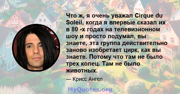 Что ж, я очень уважал Cirque du Soleil, когда я впервые сказал их в 80 -х годах на телевизионном шоу и просто подумал, вы знаете, эта группа действительно заново изобретает цирк, как вы знаете. Потому что там не было