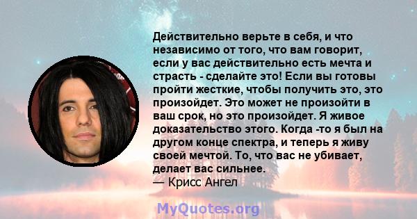 Действительно верьте в себя, и что независимо от того, что вам говорит, если у вас действительно есть мечта и страсть - сделайте это! Если вы готовы пройти жесткие, чтобы получить это, это произойдет. Это может не