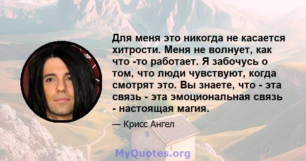 Для меня это никогда не касается хитрости. Меня не волнует, как что -то работает. Я забочусь о том, что люди чувствуют, когда смотрят это. Вы знаете, что - эта связь - эта эмоциональная связь - настоящая магия.