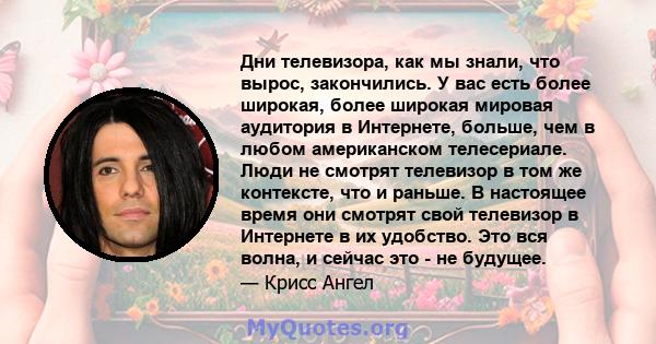 Дни телевизора, как мы знали, что вырос, закончились. У вас есть более широкая, более широкая мировая аудитория в Интернете, больше, чем в любом американском телесериале. Люди не смотрят телевизор в том же контексте,