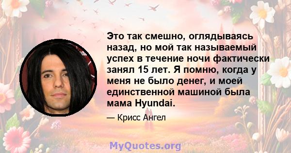 Это так смешно, оглядываясь назад, но мой так называемый успех в течение ночи фактически занял 15 лет. Я помню, когда у меня не было денег, и моей единственной машиной была мама Hyundai.