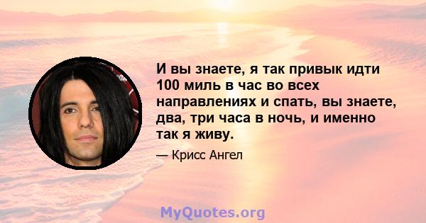 И вы знаете, я так привык идти 100 миль в час во всех направлениях и спать, вы знаете, два, три часа в ночь, и именно так я живу.