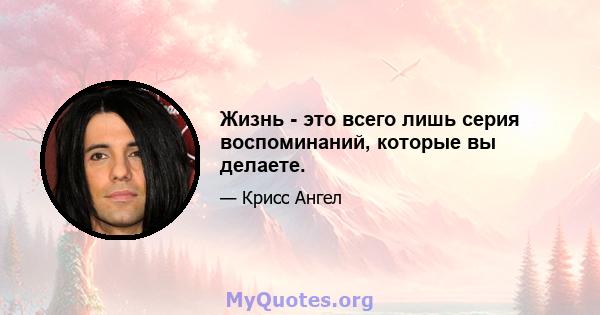 Жизнь - это всего лишь серия воспоминаний, которые вы делаете.