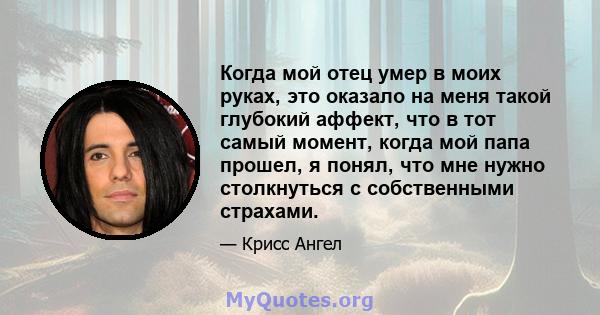 Когда мой отец умер в моих руках, это оказало на меня такой глубокий аффект, что в тот самый момент, когда мой папа прошел, я понял, что мне нужно столкнуться с собственными страхами.