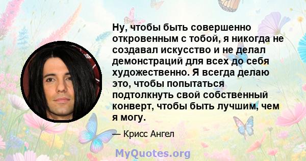 Ну, чтобы быть совершенно откровенным с тобой, я никогда не создавал искусство и не делал демонстраций для всех до себя художественно. Я всегда делаю это, чтобы попытаться подтолкнуть свой собственный конверт, чтобы