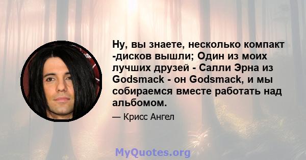 Ну, вы знаете, несколько компакт -дисков вышли; Один из моих лучших друзей - Салли Эрна из Godsmack - он Godsmack, и мы собираемся вместе работать над альбомом.