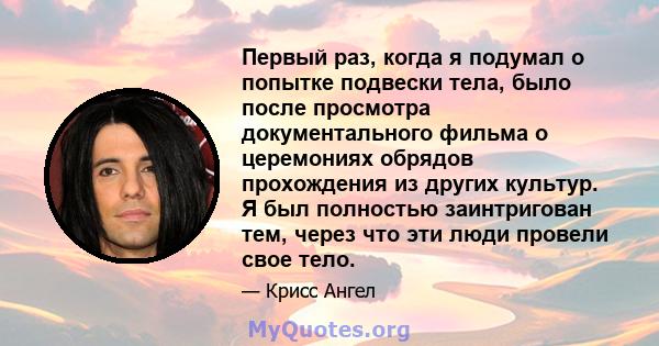 Первый раз, когда я подумал о попытке подвески тела, было после просмотра документального фильма о церемониях обрядов прохождения из других культур. Я был полностью заинтригован тем, через что эти люди провели свое тело.