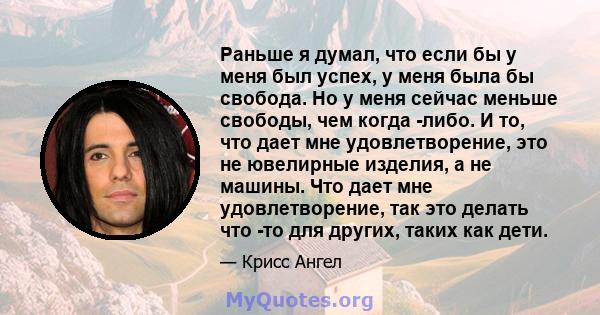 Раньше я думал, что если бы у меня был успех, у меня была бы свобода. Но у меня сейчас меньше свободы, чем когда -либо. И то, что дает мне удовлетворение, это не ювелирные изделия, а не машины. Что дает мне