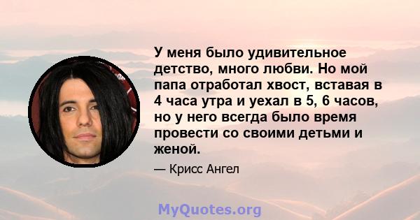 У меня было удивительное детство, много любви. Но мой папа отработал хвост, вставая в 4 часа утра и уехал в 5, 6 часов, но у него всегда было время провести со своими детьми и женой.