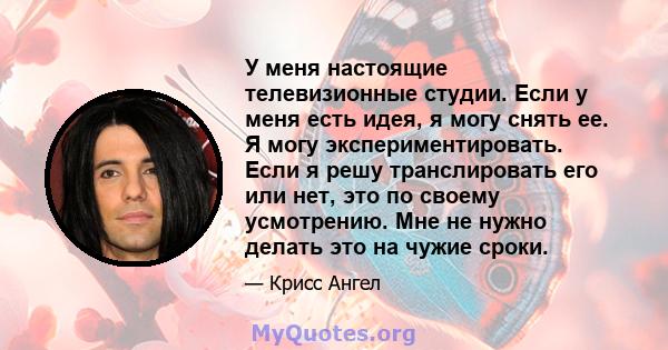 У меня настоящие телевизионные студии. Если у меня есть идея, я могу снять ее. Я могу экспериментировать. Если я решу транслировать его или нет, это по своему усмотрению. Мне не нужно делать это на чужие сроки.