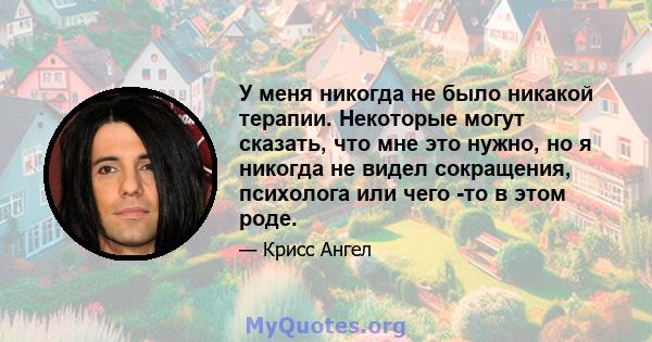 У меня никогда не было никакой терапии. Некоторые могут сказать, что мне это нужно, но я никогда не видел сокращения, психолога или чего -то в этом роде.