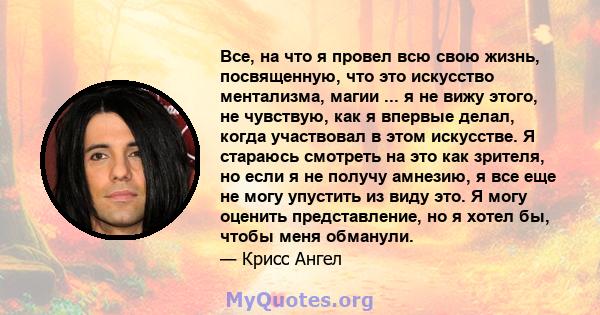 Все, на что я провел всю свою жизнь, посвященную, что это искусство ментализма, магии ... я не вижу этого, не чувствую, как я впервые делал, когда участвовал в этом искусстве. Я стараюсь смотреть на это как зрителя, но