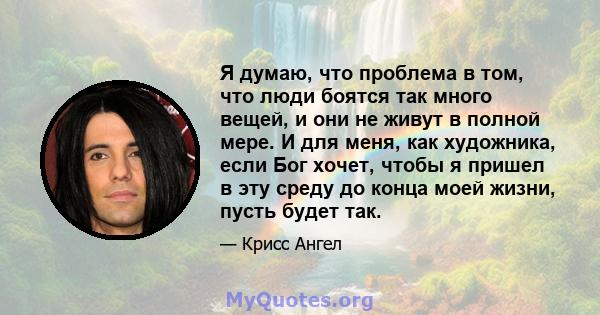 Я думаю, что проблема в том, что люди боятся так много вещей, и они не живут в полной мере. И для меня, как художника, если Бог хочет, чтобы я пришел в эту среду до конца моей жизни, пусть будет так.