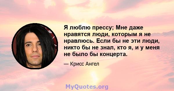 Я люблю прессу; Мне даже нравятся люди, которым я не нравлюсь. Если бы не эти люди, никто бы не знал, кто я, и у меня не было бы концерта.