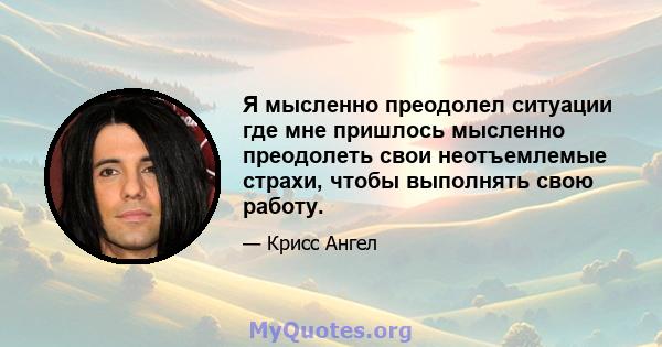 Я мысленно преодолел ситуации где мне пришлось мысленно преодолеть свои неотъемлемые страхи, чтобы выполнять свою работу.