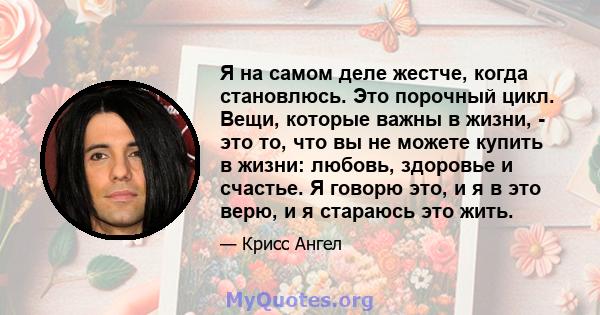 Я на самом деле жестче, когда становлюсь. Это порочный цикл. Вещи, которые важны в жизни, - это то, что вы не можете купить в жизни: любовь, здоровье и счастье. Я говорю это, и я в это верю, и я стараюсь это жить.