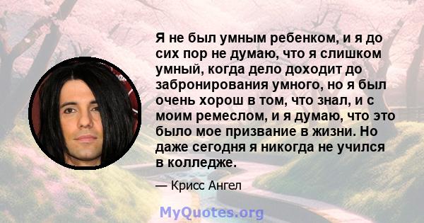 Я не был умным ребенком, и я до сих пор не думаю, что я слишком умный, когда дело доходит до забронирования умного, но я был очень хорош в том, что знал, и с моим ремеслом, и я думаю, что это было мое призвание в жизни. 