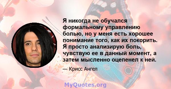 Я никогда не обучался формальному управлению болью, но у меня есть хорошее понимание того, как их покорить. Я просто анализирую боль, чувствую ее в данный момент, а затем мысленно оцепенел к ней.