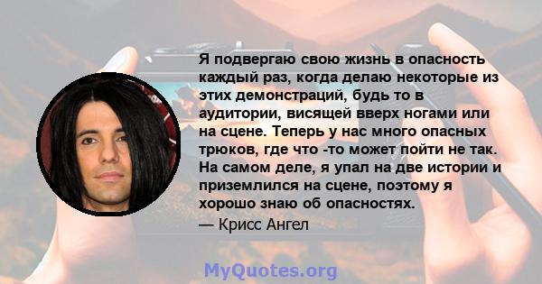 Я подвергаю свою жизнь в опасность каждый раз, когда делаю некоторые из этих демонстраций, будь то в аудитории, висящей вверх ногами или на сцене. Теперь у нас много опасных трюков, где что -то может пойти не так. На