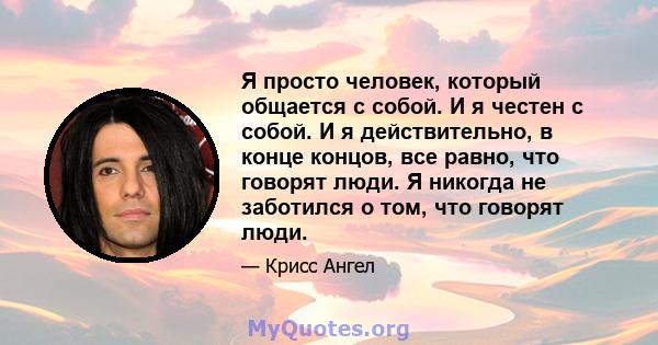 Я просто человек, который общается с собой. И я честен с собой. И я действительно, в конце концов, все равно, что говорят люди. Я никогда не заботился о том, что говорят люди.