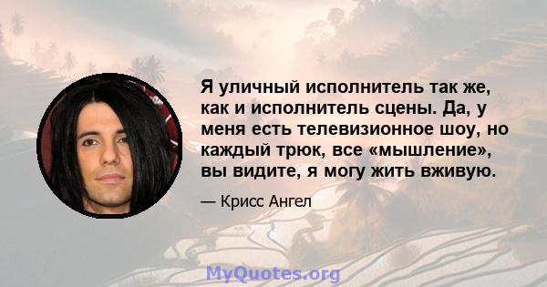 Я уличный исполнитель так же, как и исполнитель сцены. Да, у меня есть телевизионное шоу, но каждый трюк, все «мышление», вы видите, я могу жить вживую.