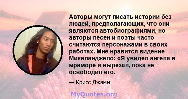 Авторы могут писать истории без людей, предполагающих, что они являются автобиографиями, но авторы песен и поэты часто считаются персонажами в своих работах. Мне нравится видение Микеланджело: «Я увидел ангела в мраморе 