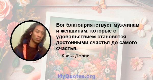 Бог благоприятствует мужчинам и женщинам, которые с удовольствием становятся достойными счастья до самого счастья.