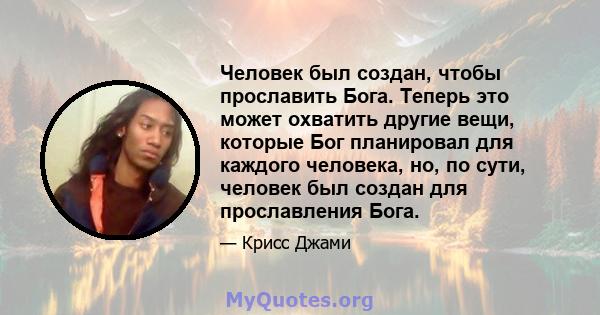 Человек был создан, чтобы прославить Бога. Теперь это может охватить другие вещи, которые Бог планировал для каждого человека, но, по сути, человек был создан для прославления Бога.