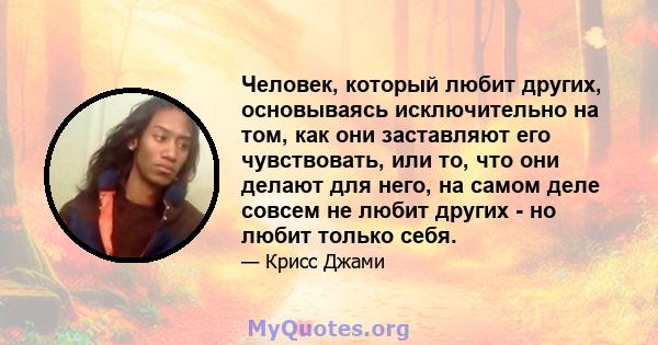 Человек, который любит других, основываясь исключительно на том, как они заставляют его чувствовать, или то, что они делают для него, на самом деле совсем не любит других - но любит только себя.