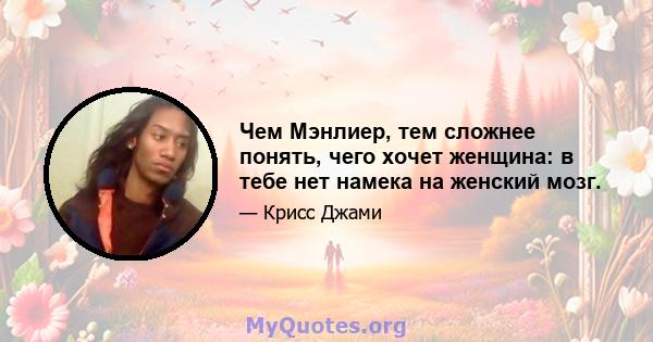 Чем Мэнлиер, тем сложнее понять, чего хочет женщина: в тебе нет намека на женский мозг.