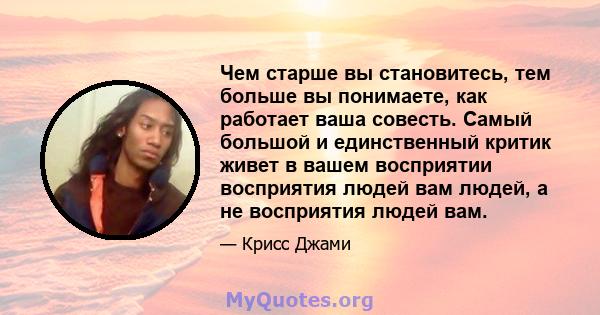 Чем старше вы становитесь, тем больше вы понимаете, как работает ваша совесть. Самый большой и единственный критик живет в вашем восприятии восприятия людей вам людей, а не восприятия людей вам.