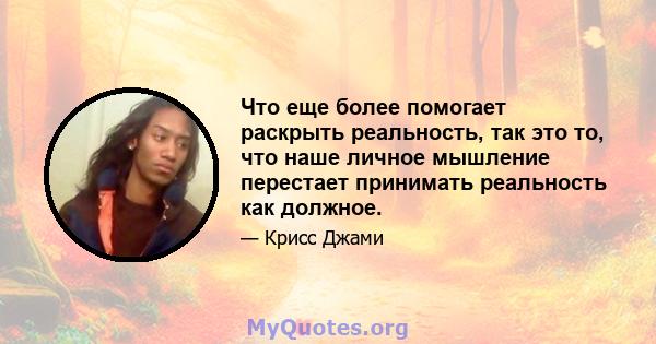 Что еще более помогает раскрыть реальность, так это то, что наше личное мышление перестает принимать реальность как должное.