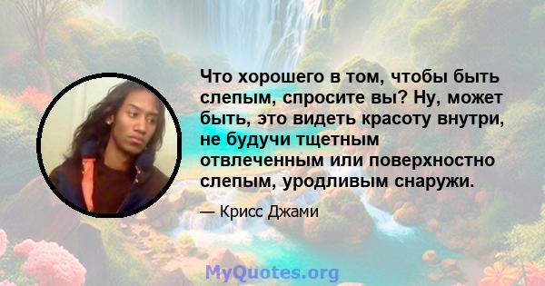 Что хорошего в том, чтобы быть слепым, спросите вы? Ну, может быть, это видеть красоту внутри, не будучи тщетным отвлеченным или поверхностно слепым, уродливым снаружи.