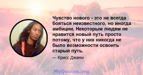 Чувство нового - это не всегда бояться неизвестного, но иногда амбиции. Некоторым людям не нравится новый путь просто потому, что у них никогда не было возможности освоить старый путь.