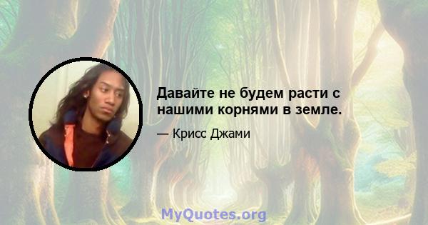 Давайте не будем расти с нашими корнями в земле.