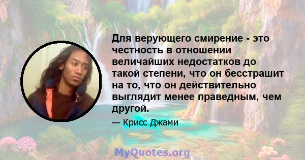 Для верующего смирение - это честность в отношении величайших недостатков до такой степени, что он бесстрашит на то, что он действительно выглядит менее праведным, чем другой.