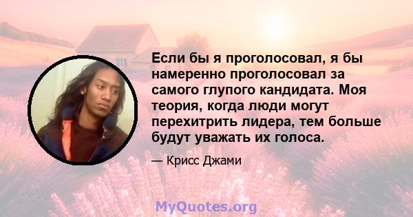 Если бы я проголосовал, я бы намеренно проголосовал за самого глупого кандидата. Моя теория, когда люди могут перехитрить лидера, тем больше будут уважать их голоса.