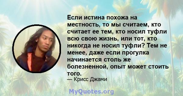 Если истина похожа на местность, то мы считаем, кто считает ее тем, кто носил туфли всю свою жизнь, или тот, кто никогда не носил туфли? Тем не менее, даже если прогулка начинается столь же болезненной, опыт может