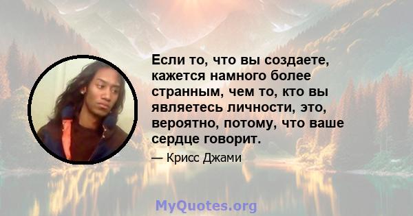 Если то, что вы создаете, кажется намного более странным, чем то, кто вы являетесь личности, это, вероятно, потому, что ваше сердце говорит.