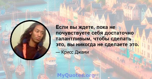 Если вы ждете, пока не почувствуете себя достаточно талантливым, чтобы сделать это, вы никогда не сделаете это.