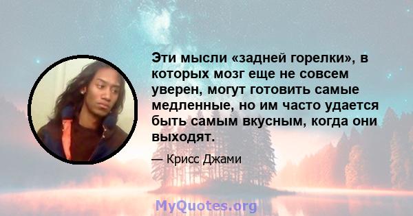 Эти мысли «задней горелки», в которых мозг еще не совсем уверен, могут готовить самые медленные, но им часто удается быть самым вкусным, когда они выходят.